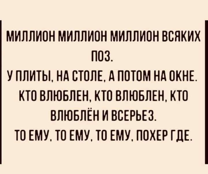 МИЛЛИОН МИЛЛИОН МИЛЛИОН ВСЛКИХ ПОЗ У ПЛИТЫ НА СТОЛЕ А ПОТОМ НА ОКНЕ КТО ВЛЮБЛЕН КТО ВЛЮБЛЕН КТО ВЛЮБЛЁН И ВСЕРЬЕЗ ТО ЕМУ ТО ЕМУ ТО ЕМУ ПОКЕР ГДЕ