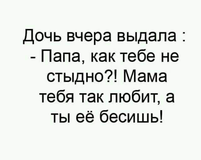 Дочь вчера выдала Папа как тебе не стыдно Мама тебя так любит а ты её бесишь