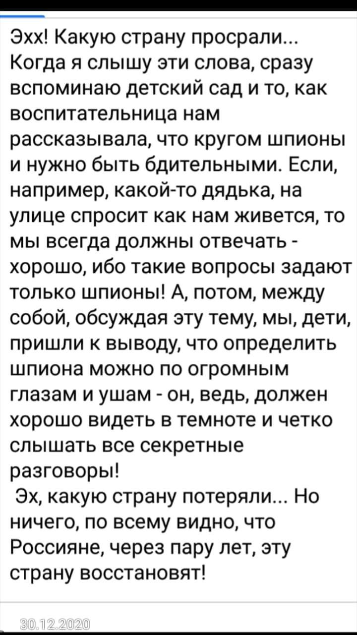 Эхх Какую страну просрали Когда я слышу эти слова сразу вспоминаю детский сад и то как воспитательница нам рассказывала что кругом шпионы и нужно быть бдительными Если например какой то дядька на улице спросит как нам живется то мы всегда должны отвечать хорошо ибо такие вопросы задают только шпионы А потом между собой обсуждая эту тему мы дети пришли к выводу что определить шпиона можно по огромн