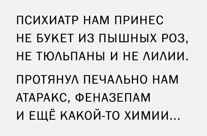 ПСИХИАТР НАМ ПРИНЕС НЕ БУКЕТ ИЗ ПЫШНЫХ РОЗ НЕ ТЮАЬПАНЫ И НЕ ИИИ ПРОТЯНУА ПЕЧААЬНО НАМ АТАРАКС ФЕНАЗЕПАМ и ЕЩЁ КАКОЙ ТО химии