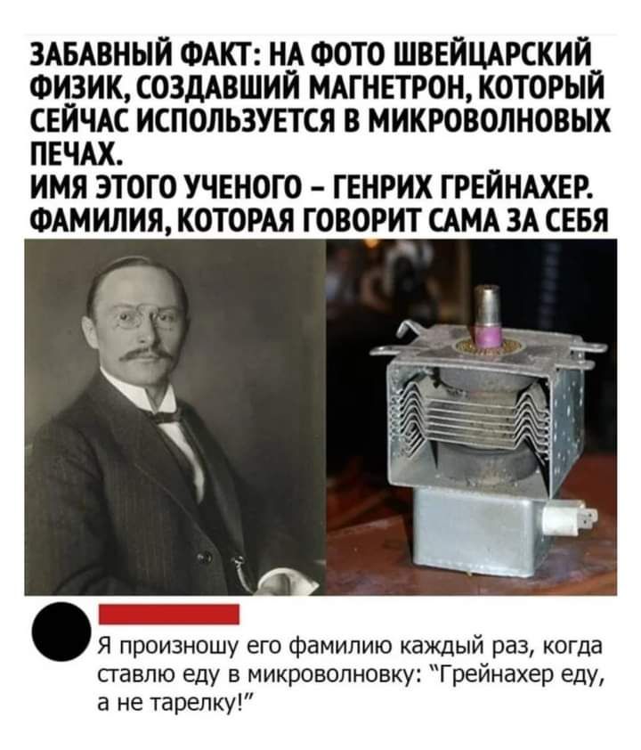 ЗАБАВННЙ ФАКТ НА ФОТО ШВЕЙЦАРСКИИ ФИЗИК СОЗДАВШИЙ МАГИЕТРОН КОТОРЫЙ СЕЙЧАС ИСПОЛЬЗУЕТСЯ В МИКРОВОЛИОВЫХ ПЕЧАХ ИМЯ ЭТОГО УЧЕНОГО ГЕНРИХ ГРЕИНАХЕР ФАМИЛИЯ КОТОРАЯ ГОВОРИТ САМА ЗА СЕБЯ я произношу его фамилию каждый раз когда павпю еду в микроволновку Грейнахер еду а не тарелки