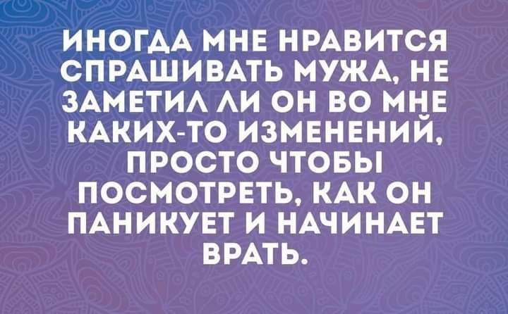 ИНОГАА МНЕ НРАВИТСЯ СПРАШИВАТЬ МУЖА НЕ ЗАМЕТИА АИ ОН ВО МНЕ КАКИХТО ИЗМЕНЕНИИ ПРОСТО ЧТОБЫ ПОСМОТРЕТЬ КАК ОН ПАНИКУЕТ И НАЧИНАЕТ БРАТЬ