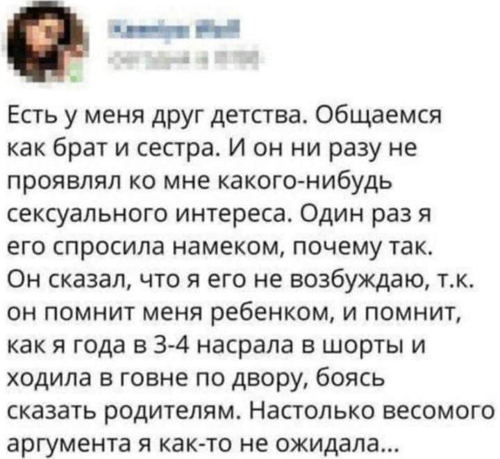 Есть у меня друг дегства Общаемся как брат и сестра И он ни разу не проявлял ко мне какого нибудь сексуального интереса Один раз я его спросила намеком почему так Он сказал что я его не возбуждаю тк ОН ПОМНИТ МЕНЯ ребенком И ПОМНИТ как и года в 34 насрапа в шорты и ходила говне по двору боясь сказать родителям Настолько весомого аргумента я как то не ожидала
