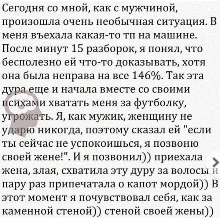 Сегодня со мной как с мужчиной произошла ПЧЕНЬ необычная СИТуЕіЦИЯ В меня въехала какая то тп на машине После минут 15 разборок я понял что бесполезно ей что то доказывать хотя она была неправа на все 146 Так эта Дура еще И начала ВМЕСТЕ СО СВОИМИ психами хватать меня за футболку угрожать Я как мужик женщину не ударю никогда позтому сказал ей если ты сейчас не успокоишься я позвоню своей жене И я 