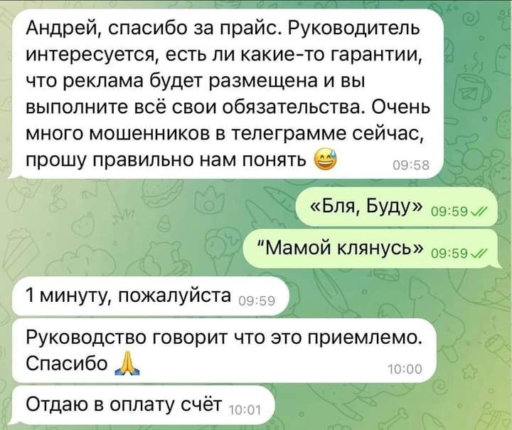 Андрей спасибо за прайс Руководитель интересуется есть ли какие то гарантии что реклама будет размещена и вы выполните всё свои обязательства Очень много мошенников в телеграмме сейчас прошу правильно нам понять д БЛЯ БУДУ виви Руководство говорит что это приемлемо Спасибо _ Отдаю в оплату счёт