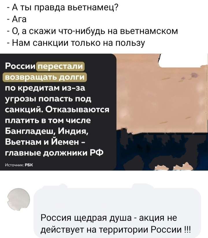 А ты правда вьетнамец Ага 0 а скажи чтонибудь на вьетнамском Нам санкции только на пользу России по кредитам из эа угрозы попасть под санкций Отказываются платить в том числе Бангладеш Индия Вьетнам и Йемен главные должники РФ Рессия щедрая душа акция не действует на территории России