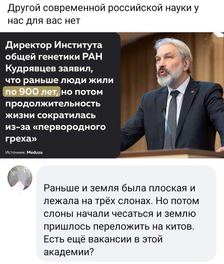 Другой современной российской науки у нас для вас нет директор Инпитута общей генеіики РАН Кудрявцев заявил что раньше люди жили _но потам продолжительиость жизни сократилась из за первородного греха А Раньше и земля была плоская и лежала на трёх слонах Но потом слоны начали чесаться и землю пришлось переложить на китов Есть ещё вакансии в этой академии