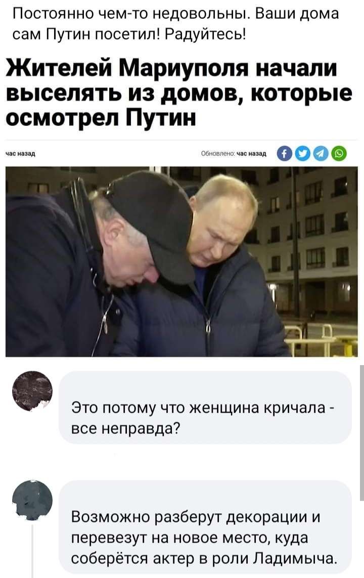 Постоянно чем то недовольны Ваши дома сам Путин посетип Радуйтесь Жителей Мариуполя начали выселять из домов которые осмотрел Путин это потому что женщина кричала все неправда Возможно разберут декорации и перевезут на новое место куда соберётся актер в роли Падимыча