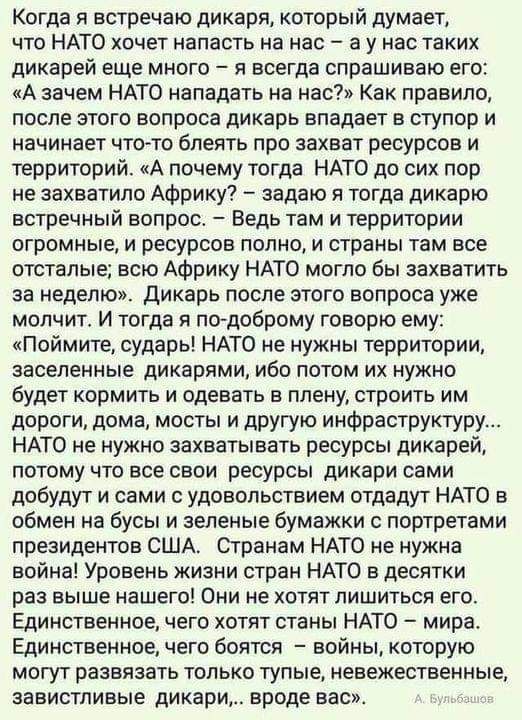 Когда я встречаю дикаря который думает что НАТО хочет напасть на нас а у нас таких дикарей еще много я всегда спрашиваю его А зачем НАТО нападать на нас Как правило после этого вопроса дикарь впадает в ступор и начинает что то блеять про захват ресурсов и территорий А почему тогда НАТО до сих пор не захватило Африку задаю я тогда дикарю встречный вопрос Ведь там и территории ОГРОМНЫЕ И РЕСУРСОВ ПО
