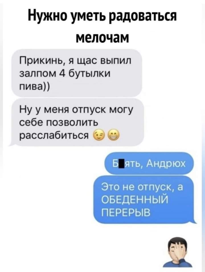 Нужно уметь радоваться мелочам Прикинь я щас выпил залпом 4 бутылки пива Ну у меня отпуск могу себе позволить расслабиться Б ять Андрюх Это нэ отпуск а ОБЕДЕННЫИ ПЕРЕРЫЕЪ