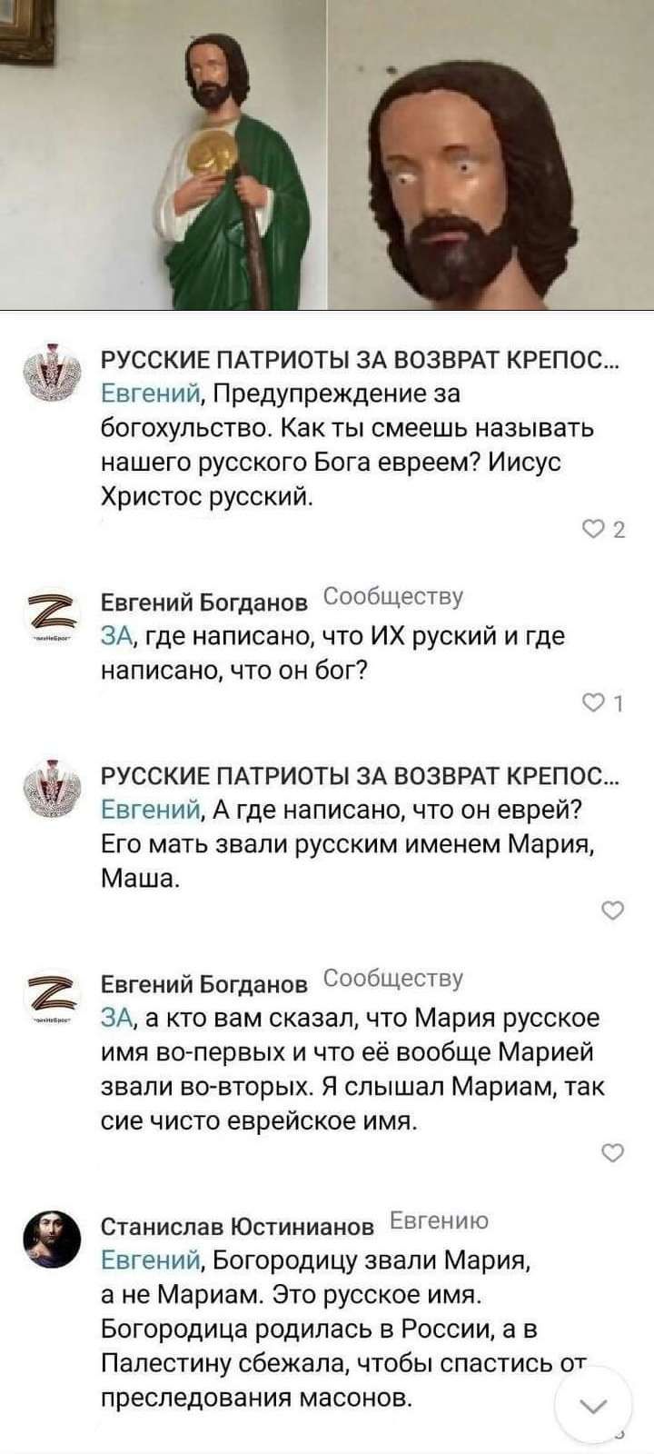РУССКИЕ ПАТРИОТЫ зд ВОЗВРАТ крепы Евгений Предупреждение за бОГОХУЛЬСТВО Как ТЫ СМЕЕШЬ называть нашего русского Бога евреем Иисус Христос русский Евгений Богданов Сопбщёсту ЗА где написано что ИХ руский и где написано что он бог РУССКИЕ ПАТРИОТЫ ЗА ВОЗВРАТ КРЕП0С Евгений А где написано что он еврей Его мать звали русским именем Мария Маша Евгений Богданов Сообшеыву ЗА 3 кто вам сказал что Мария ру