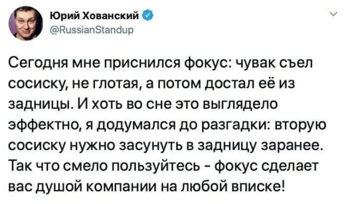 Юрий Хо исиий Ризыапыапаип Сегодня мне приснился Фокус чувак съел сосиску не глотая а потом достал её и задницы И хоть во сне это выглядело эффектно я додумался до разгадки вторую сосиску нужно засунуть в задницу заранее Так что смело поп ьзуйтесь Фокус сделает вас душой компании на любой вписке