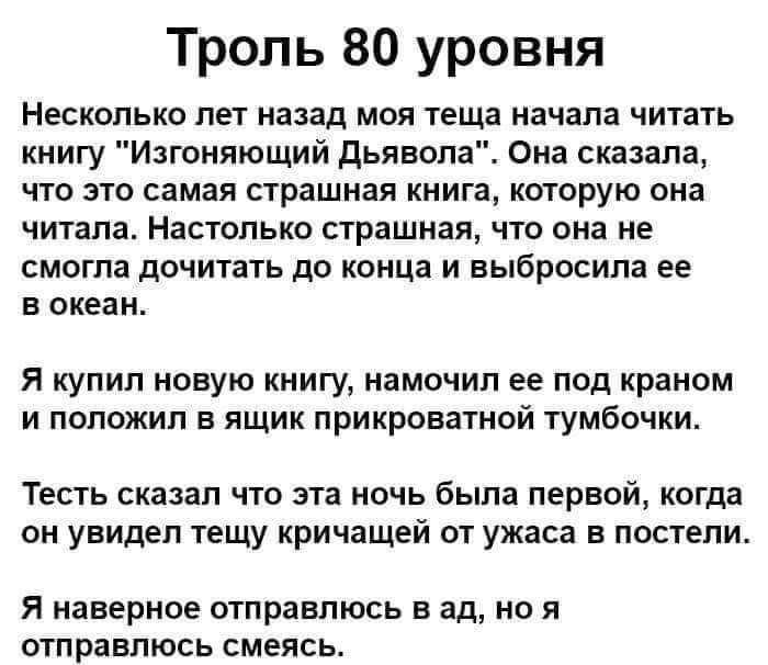 Троль 80 уровня Несколько ПЕТ назад МОЯ теща начала ЧИТЗТЬ книгу Изгоняющий Дьявола Она сказала что это самая страшная книга которую она читала Настолько страшная что она не смогла дочитать до конца и выбросила ее в океан Я купил новую книгу иамочип ее под краном и положил в ящик прикроватиой тумбочки ТЕСТЬ СКВЗЗП ЧТО ЭТП НОЧЬ была ПЕРВОЙ КОГДЗ он увидел тещу кричащей от ужаса в постели Я наверное