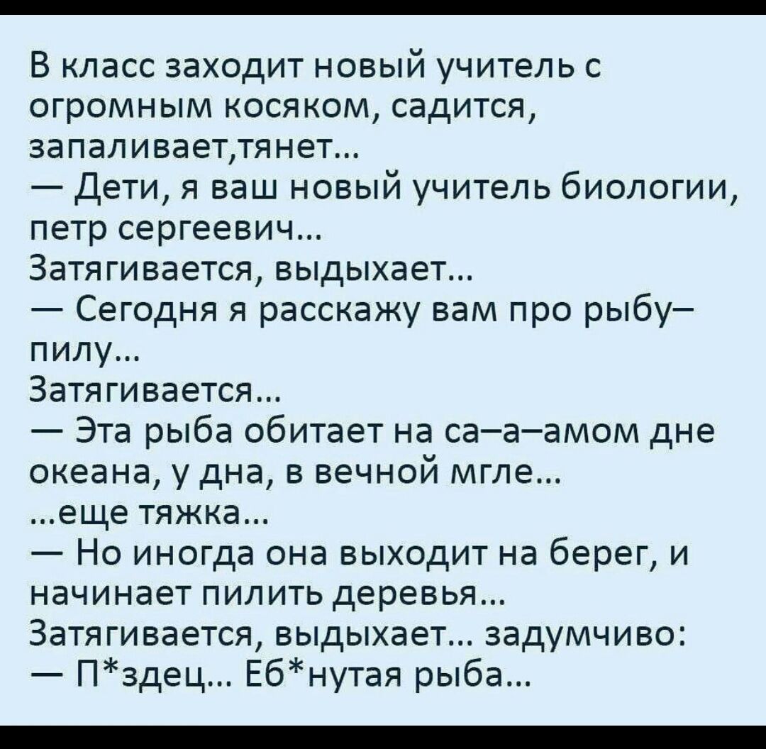 В класс заходит новый учитель с огромным косяком садится запаливаеттянет Дети я ваш новый учитель биологии петр сергеевич Затягивается выдыхает Сегодня я расскажу вам про рыбу пилу Затягивается Эта рыба обитает на сааамом дне океана у дна в вечной мгле еще тяжка Но иногда она выходит на берег и начинает пилить деревья Затягивается выдыхает задумчиво Пздец Ебнутая рыба