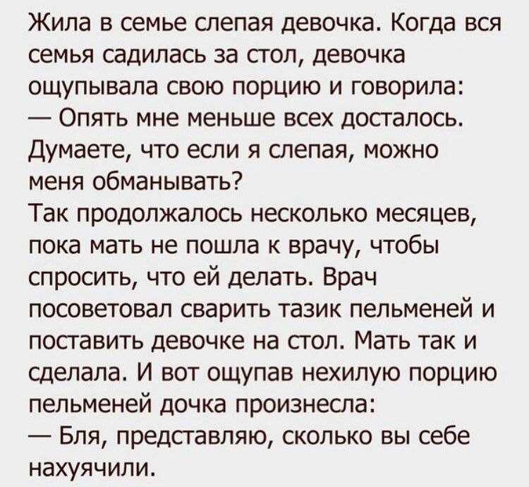 Жила в семье слепая девочка Когда вся семья садилась за стол девочка ощупывала свою порцию и говорила Опять мне меньше всех досталось Думаете что если я слепая можно меня обманывать Так продолжалось несколько месяцев пока мать не пошла к врачу чтобы спросить что ей делать Врач посоветовал сварить тазик пельменей и посгавить девочке на сгол Мать так и сделала И вот ощупав нехилую порцию пельменей д