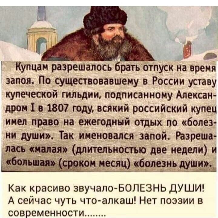 Купцан разрешалось брать отпуск на время запоя По существовавшему в России уставу купеческой гильдии подписанному Алексан дром 1 в 1807 году всякий российский купец инел право на ежегодный отдых по болез ни души Так именовался запой Разреша лась щая длительностью две недели и сбои _ _ он несли болезнь дущиж Как красиво звучало БОЛЕЗНЬ ДУШИ А сейчас чуть что алкаш Нет поэзии в современности