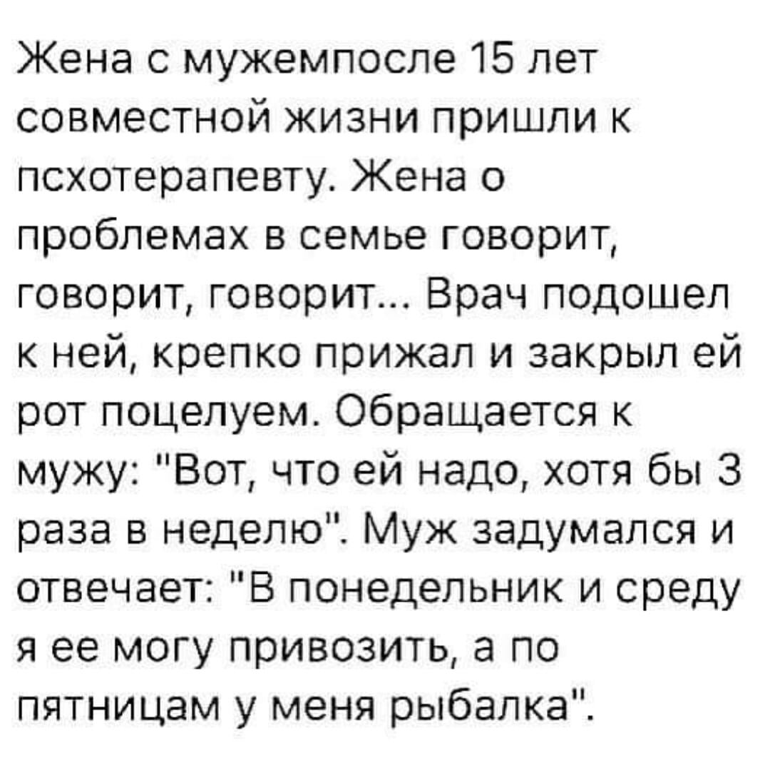 Жена с мужемпосле 15 лет совместной жизни пришли к псхотерапевту Жена о проблемах в семье говорит говорит говорит Врач подошел к ней крепко прижал и закрыл ей рот поцелуем Обращается к мужу Вот что ей надо хотя бы 3 раза в неделю Муж задумался и отвечает В понедельник и среду я ее могу привозить а по пятницам у меня рыбалка