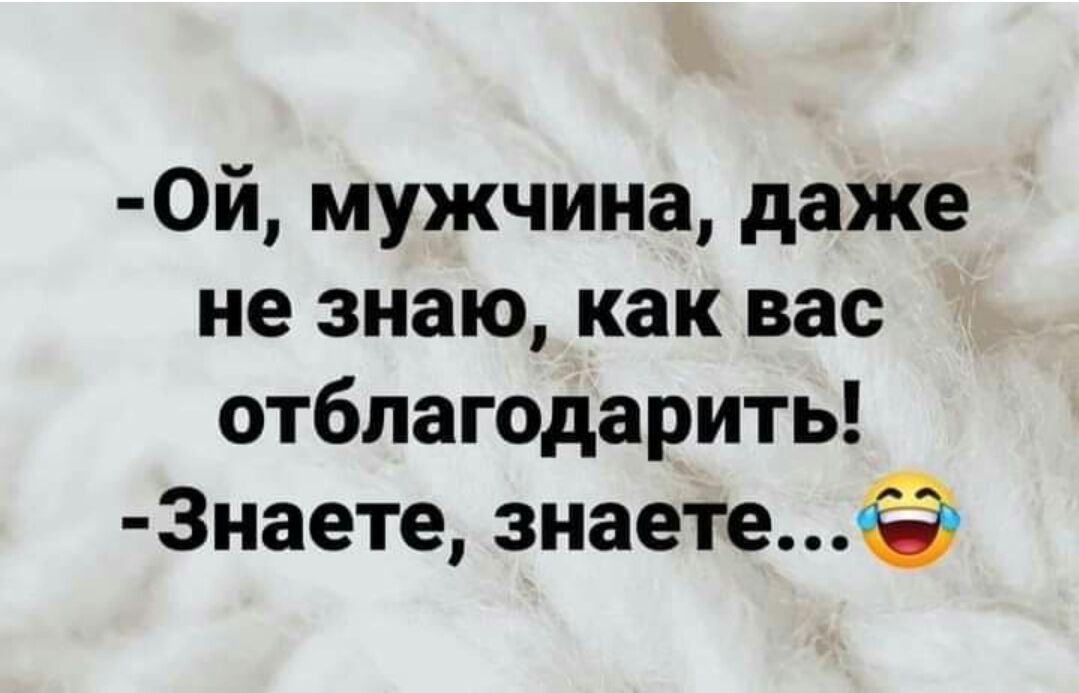 0й мужчина даже не знаю как вас отблагодарить 3наете знаете