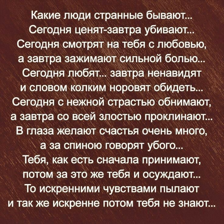 Какие люди странные бывают Сегодня ценят завтра убивают Сегодня смотрят на тебя с любовью а завтра зажимают сильной болью Сегодня любят завтра ненавидят и словом Колким норовят обидеть Сегодня с нежной страстью обнимают а завтра со всей злостью проклинают В глаза желают счастья очень много а за спиною говорят убого Тебя как есть сначала принимают потом за это же тебя и осуждают То искренними чувст