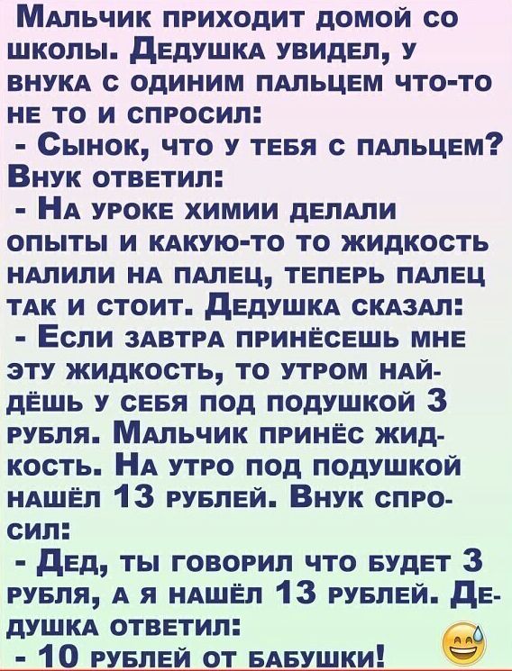 МАльчик приходит домой со школы дедушкд увидел у ВНУКА с одиним ПАЛЬЦЕМ что то не то и спросил Сынок что у теея с ПАльцем Внук ответил НА уроке химии депдпи опыты и КАКУЮ ТО то жидкость ндлипи НА пдлец теперь пдлец ТАК и стоит дЕдУШКА СКАЗАЛ Если ЗАВТРА принесешь мне эту жидкость то утром НАЙ дЁшь у сеея под подушкой 3 руеля МАльчик принес жид кость НА утро под подушкой НАШЁП 13 руелей Внук спро с