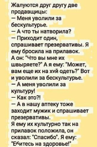 Жалуются друг другу две продавщицы Меня уволили за бескультурье А чт ты натворила Приходит один спраши вает презервативы Я ему бросила на прилавок А он Что вы мне их швыряете А я ему Может вам еще их на хуй сдеть Вот и уволили за бескультурье А меня уволили за культуру Как это А в нашу аптеку тоже заходит мужик и спрашивает презервативы Я ему их культурно так на прилвипк положила он сказал Спасибо