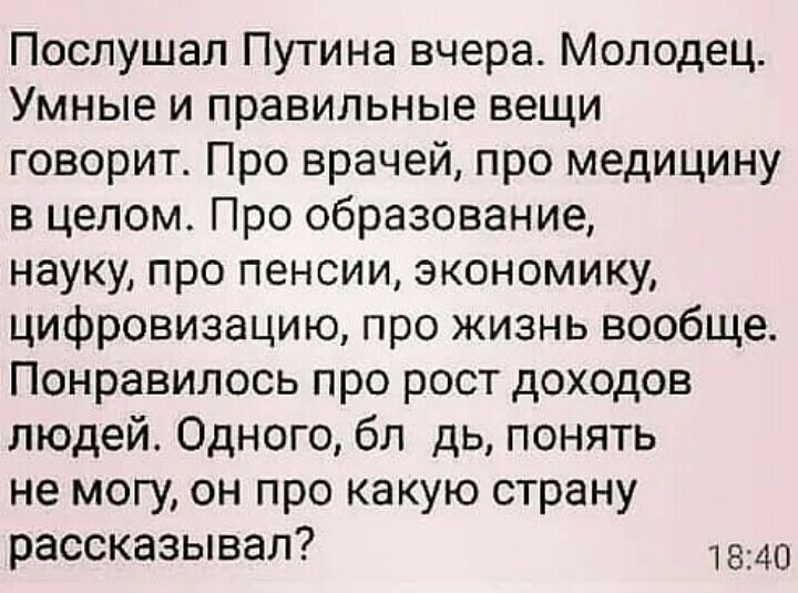 Послушал Путина вчера Молодец Умные и правильные вещи говорит Про врачей про медицину в целом Про образование науку про пенсии экономику цифровизацию про жизнь вообще Понравилось про рост доходов людей Одного бл дь понять не могу он про какую страну рассказывал 1840