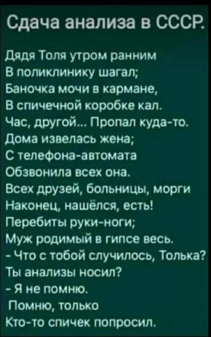 Сдача анализа в СССР дядя Толя утром ранним В поликлинику шагал Баночка мочи в кармане В спичечной коробке кал Час другой Пропал куда то дома извепась жена С телефона автомата обзвонила всех она Всех друзей больницы морги Наконец нашёлся есть Перебиты руки ноги Муж родимый в гипсе весь Что с тобой случилось Толька Ты анализы носил я не помню Помню только Кто то спичек попросил