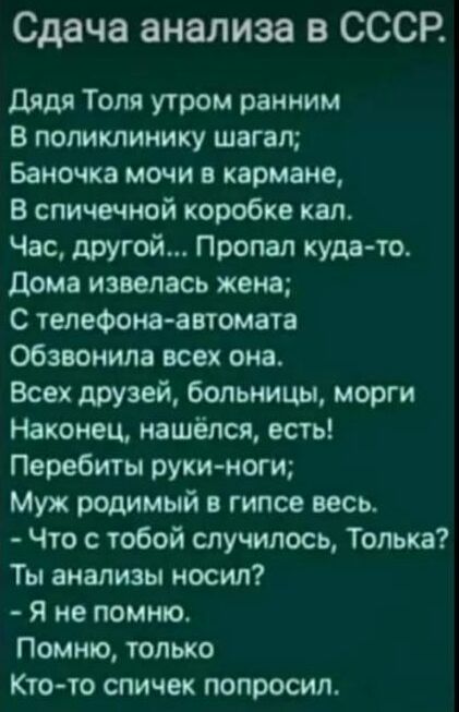 Сдача анализа в СССР дядя Толя утром ранним В поликлинику шагал Бамочка мочи в кармане В спичечной коробке кал Час другой Пропал куда то дома извелась жена С телефона автомата обзвонила всех она Всех друзей больницы морги Наконец нашёлся есть Перебиты руки ноги Муж родимый гипсе весь Что с тобой случилось Толька Ты анализы носил Я не помню Помню только Кто то спичек попросил