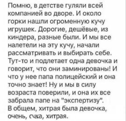 Помню в детстве гуляли всей Компанией во дворе И ОКОЛО горки нашли огромеиную кучу игрушек дорогие дешёвые из киндера разные были И мы все налетели на эту кучу начали рассматривать и выбирать себе Тут то и ппдпетает одна девочка и говорит чю они заминированы И что у нее папа полицейский и она точно знает Ну и мы в силу возраста поверили и она их все забрала папе на экспертизу В общем хитрая была д