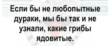 Если бы не любопытные дураки мы бы так и не узнали какие грибы ядовитые