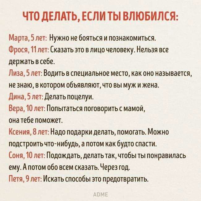 ЧТО ДЕЛАТЬ ЕСЛИ ТЫ ВЛЮБИЛСЯ Марта 5 лет Нужно не бояться и познакомиться Фрося 11 лет Сказать это влицо человеку Нельзя все держать в себе Лиза 5 лет Водить в специальное место как оно называется не знаю в котором объявляют что вы муж и жена Дина 5 пет Делать поцелуи Вера 10 лет Попытаться поговорить с мамой она тебе поможет Ксения 8 лет Надо подарки делать помогать Можно подстроить что нибудь а п