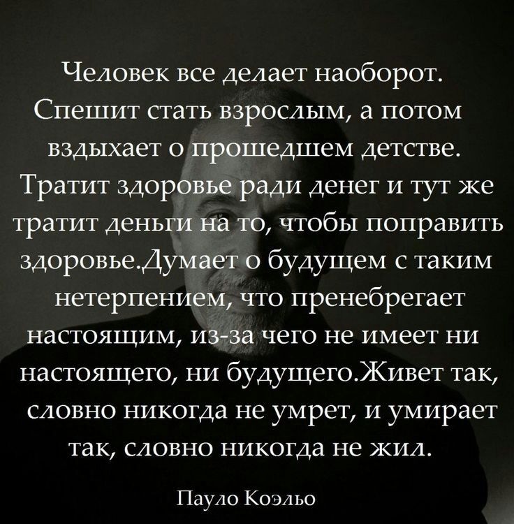 Человек все делает наоборот Спешит стать взрослым а потом вздыхает о прошедшем детстве Тратит здоровье ради денег и тут же тратит деньги на то чтобы поправить здоровьеДумает о будущем с таким нетерпением что пренебрегает настоящим из за чего не имеет ни настоящего ни будущегоЖивет так словно никогда не умрет и умирает ТЗК СЛОВНО никогда не ЖИЛ Пауло Коэльо