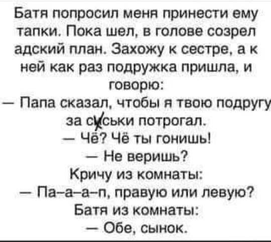 Батя попросил меня принести ему тапки Пока шел в голове созрел адский план Захожу к сестре а к ней как раз подружка пришла и говорю Папа сказал чтобы я твою подругу за сКськи потрогал Чё Чё ты гонишь Нв веришь Кричу из комнаты Пааап правую или левую Батя из комнаты Обе сынок