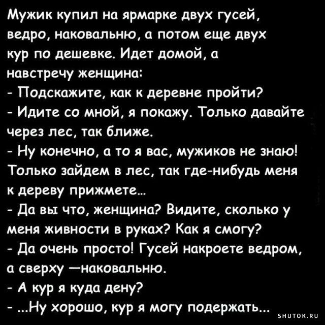 Мужик купил на ярмарке двух гусей ведро наковальню а потом еще двух кур по дешевке Идет домой а навстречу женщино Подскажите как к деревне пройти Идите со мной я покажу Только давайте через лес так ближе Ну конечно а то я вас мужиков не знаю Только зайдем в лес так гденибудь меня к дереву прижмете Да вы что женщина Видите сколько у меня живности в руках Как я смогу Да очень просто Гусей накроете в