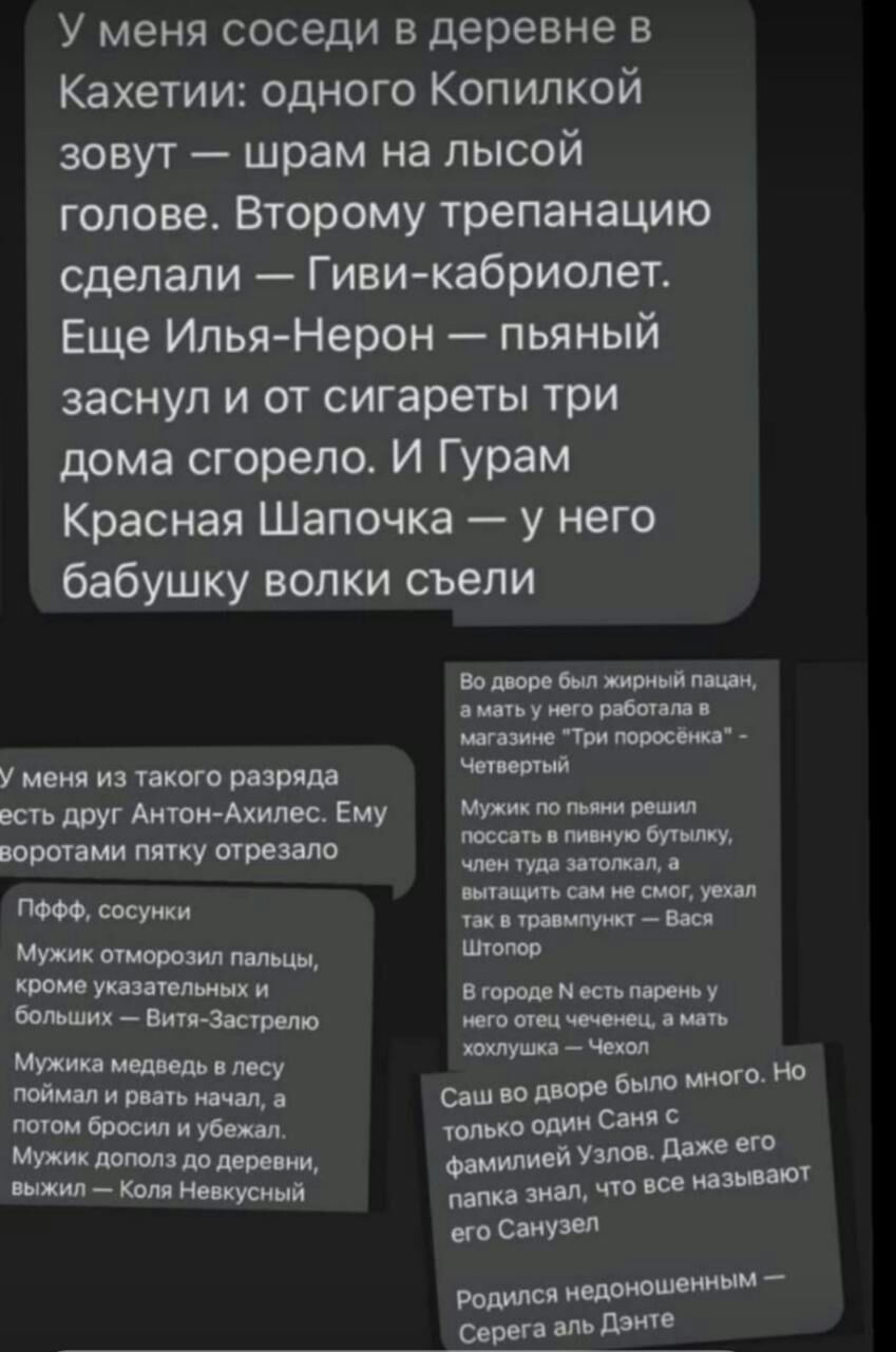 У меня соседи в деревне в Кахетии одного Копилкой зовут шрам на лысой голове Второму трепанацию сделали Гивикабриолет Еще Илья Нерон пьяный заснул и от сигареты три дома сгорело И Гурам Красная Шапочка у него бабушку волки съели У меня из такого разряда есть друг Антон Ахилес Ему воротами пятку отрезала ПФФФ сосуики Мужик отморозил пальцы кроме указательных и больших Витя Застряли Мужика медведь в