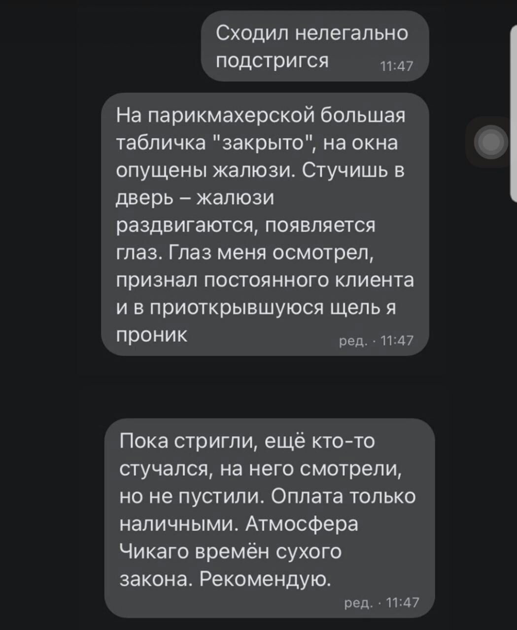 Сходил нелегально подстригся 347 На парикмахерской большая табличка закрыто на окна опущены жалюзи Стучишь в дверь жалюзи раздвигаются появляется глаз Глаз меня осмотрел признал постоянного клиента и в приоткрывшуюся щель я проник ред 1147 Пока стригли ещё ктото стучался на него смотрели но не пустили Оплата только наличными Атмосфера Чикаго времён сухого закона Рекомендую ред 1147