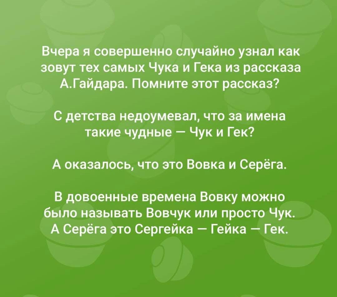 Вчера я совершенно случайно узнал как зовут тех самых Чука и Гека из рассказа АГайдара Помните этот рассказ С детства недоумевал что за имена такие чудные Чук и Гек А оказалось что это Вовка и Серёга В довоенные времена Вовку можно было называть Вовчук или просто Чук А Серёга это Сергейка Гейка Гек