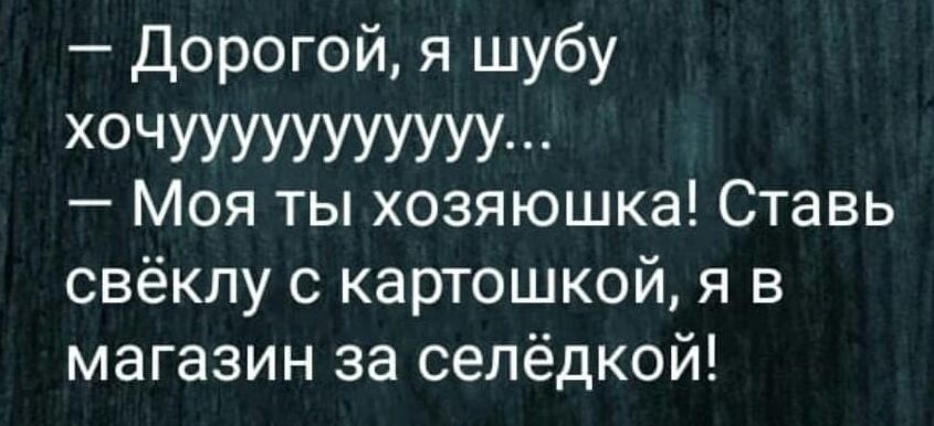 Дорогой я шубу хочУУУУУУУУУУУ Моя ты хозяюшка Ставь свёклу с картошкой я в магазин за селёдкой