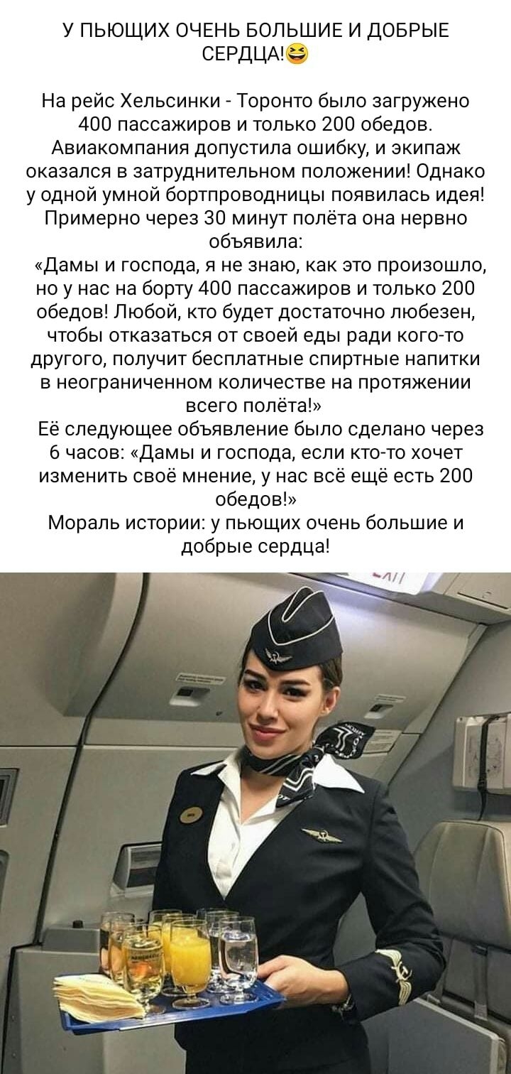 у пьющих ОЧЕНЬ БОЛЬШИЕ и ДОБРЫЕ СЕРДЦАК На рейс Хельсинки Торонто было загружено 400 пассажиров и только 200 обедов Авиакомпания допустила ошибку и экипаж оказался в затруднительном положении Однако у одной умной бортпроводницы появилась идея Примерно через 30 минут полёта она нервно объявила Дамы и господа я не знаю как это произошло но у нас на борту 400 пассажиров и только 200 обедов Любой кто 