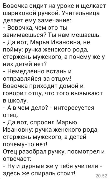 Вовочка сидит на уроке и щелкает шариковой ручкой Учительница делает ему замечание Вовочка чем это ты занимаешься Ты нам мешаешь Да вот Марья Ивановна не пойму ручка женского рода стержень мужского а почему же у них детей нет Немедленно встань и отправляйся за отцом Вовочка приходит домой и говорит отцу что того вызывают в школу А в чем дело интересуется отец Да вот спросил Марью Ивановну ручка же