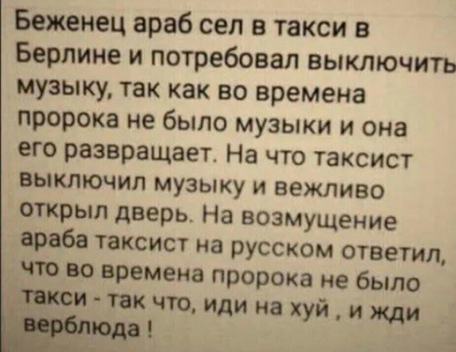 Беженец араб сел в такси в Берлине и потребовал выключить музыку так как во времена пророка не было музыки и она его развращает На что таксист выключил музыку и вежливо открыл дверь На возмущение араба таксист на русском ответил что во времена пророка не было писи так что иди на хуй и жди