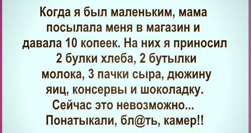 Когда я был маленьким мама посылала меня в магазин и давала 10 копеек На них я приносил 2 булки хлеба 2 бутылки молока 3 пачки сыра дюжину яиц консервы и шоколадку Сейчас это невозможно Понатыкали блть камер