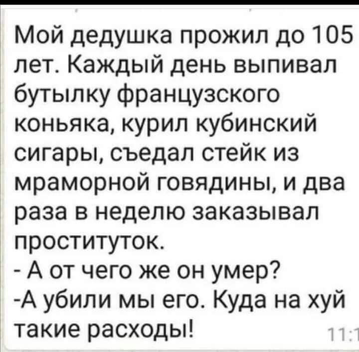 Мой дедушка прожил до 105 лет Каждый день выпивал бутылку французского коньяка курил кубинский сигары съедал стейк из мраморной говядины и два раза в неделю заказывал проституток А от чего же он умер А убили мы его Куда на хуй такие расходы