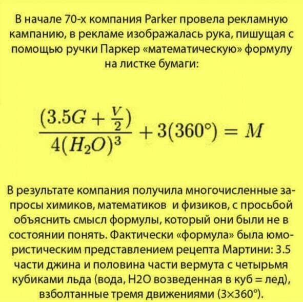 В начале 70х компания рагкег провела рекламную. Кампанию, в рекламе изображалась рука, пишущая с помощью ручки паркер «математическую» формулу на листке бумаги: 3.56   1т0:  9360  м в результате компания получила многочисленные за просы химиков, математиков и физиков, с просьбой объяснить смысл формулы, который они были не в состоянии понять. Фактически «формула» была юмо ристическим представлением рецепта мартини: 3.5 части джина и половина части вермута с четырьмя кубиками льда вода, н2о возведенная в куб  лед, взболтанные тремя движениями 3х360