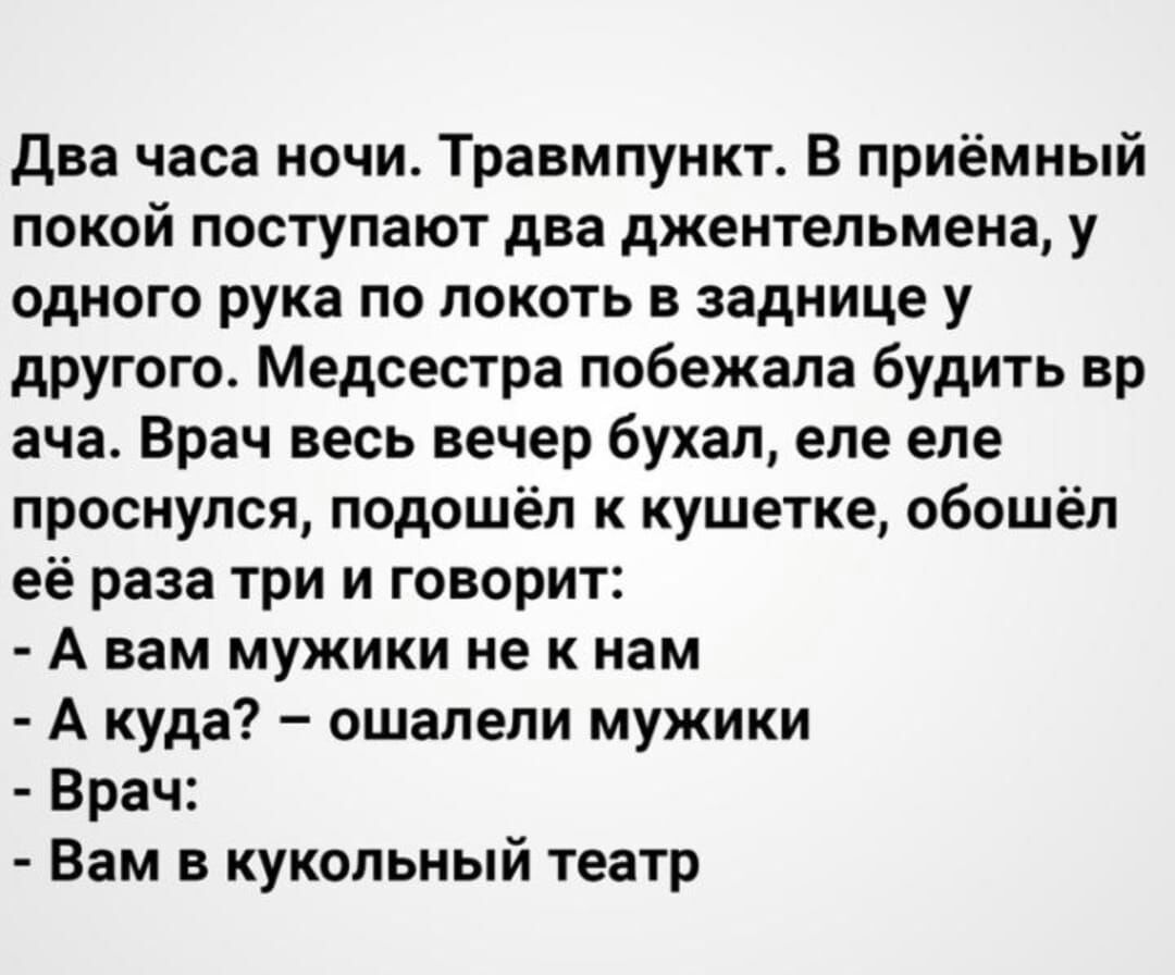 Два часа ночи. Травмпункт. В приёмный покой поступают два джентельмена, у одного рука по локоть в заднице у другого. Медсестра побежала будить вр ача. Врач весь вечер бухал, еле еле проснулся, подошёл к кушетке, обошёл её раза три и говорит:  а вам мужики не к нам  а куда?  Ошалели мужики  врач:  вам в кукольный театр