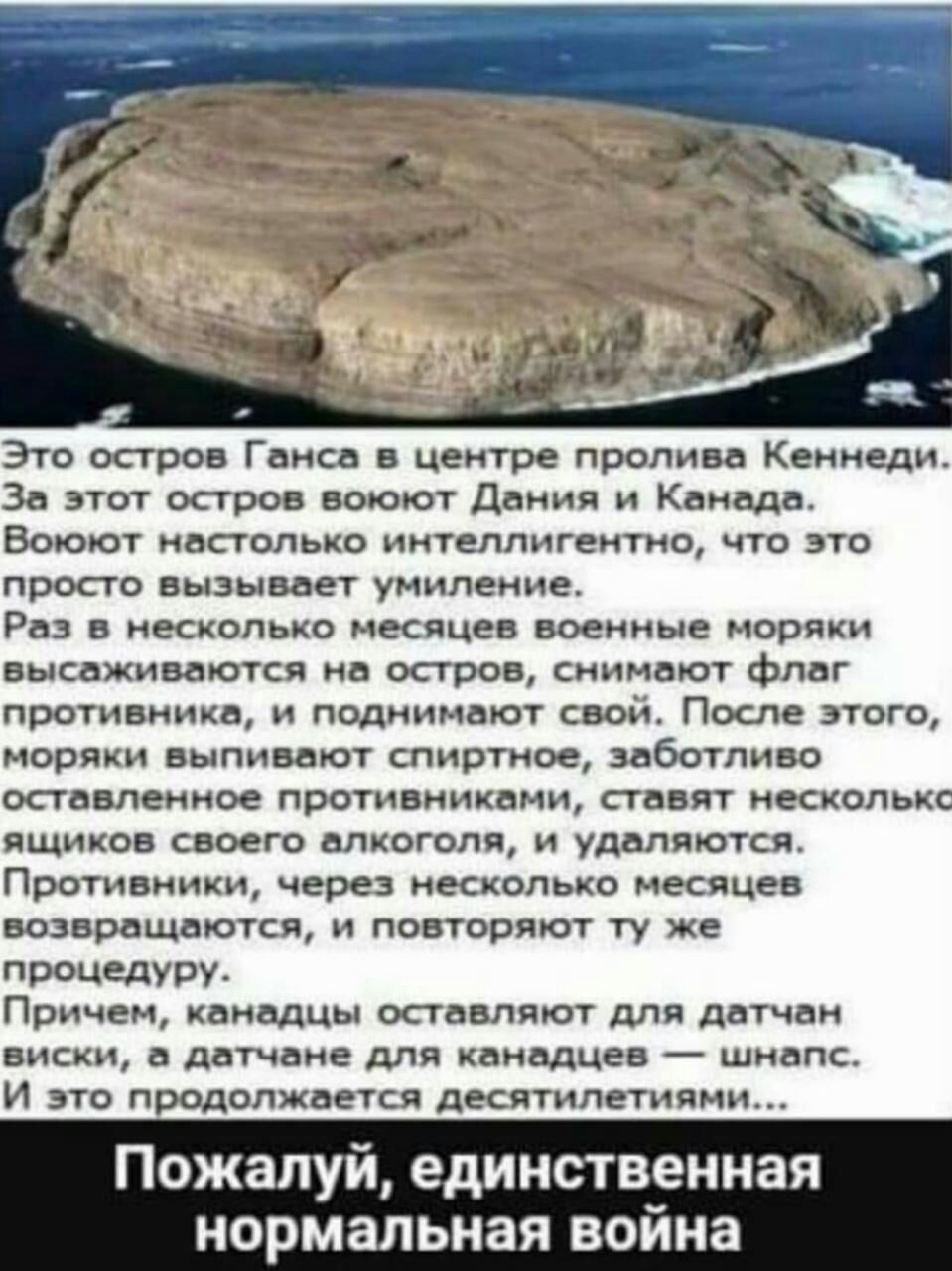 Зто остров Ганса в центре пролива Кеииеди За этот остров воюют Дциия Канада Воюют иастппько интеллигентно что это просто вызывает умиление Раз в несколько Месяцев военные моряки высаживаются на остров снимают Флаг противника и подяинают сво После этого моряки выпивают спиртное заботливо оставленное противниками ставят несколькс ящиков своего алкоголя и удаляются Противники через несколько месяцев 
