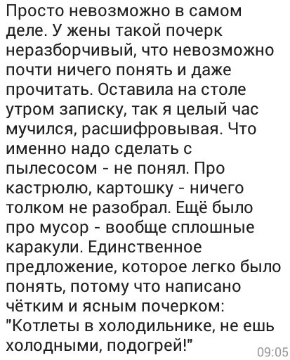 Просто невозможно в самом деле У жены такой почерк неразборчивый что невозможно почти ничего понять и даже прочитать Оставила на столе утром записку так я целый час мучился расшифровывая Что именно надо сделать с пылесосом не понял Про кастрюлю картошку ничего толком не разобрал Ещё было про мусор вообще сплошные каракули Единственное предложение которое легко было понять потому что написано чётки