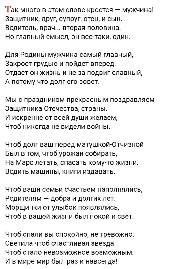 ТЗК МНОГО В ЭТОМ СПОВЭ кроется МУЖЧИНЭ Защитник друг супруг отец и сын ВОДИТЕЛЬ врач вторая половина НО ГПЗВНЫЙ СМЫСЛ ОН ВСЕТБКЦ ОДИН для Родины мужчина самый главный закроет грудью и пойдет вперед Отдает он жизнь и не за подвиг славный А потому что долг его зовет Мыс праздником прекрасным поздравляем Защитника Отечества страны И искренне от всей души желаем Чтоб никогда не видели войны Чтоб долг 