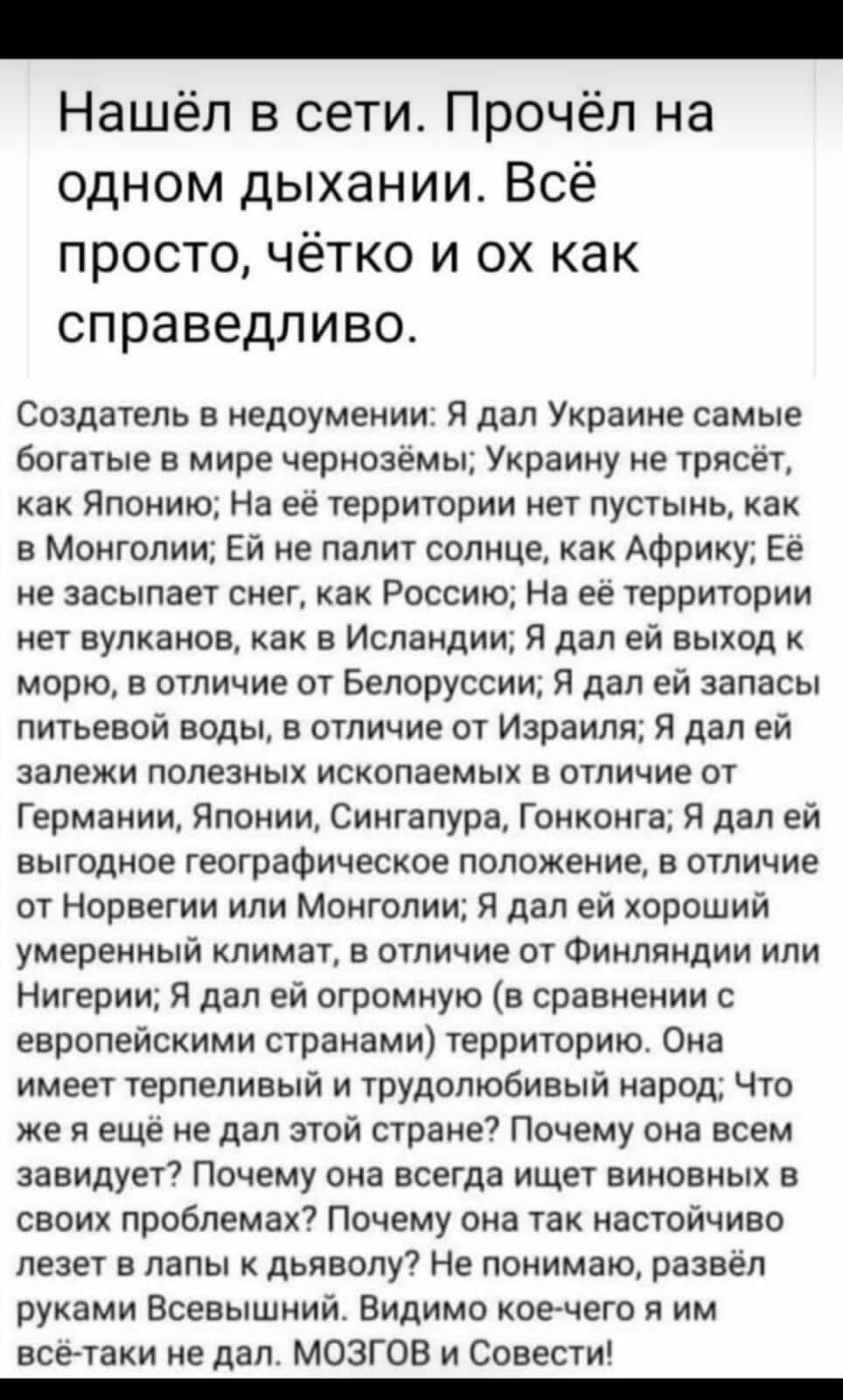 Нашёл в сети Прочёл на одном дыхании Всё просто чётко и ох как справедливо Создатель в недоумении Я дал Украине самые богатые в мире чернозёмы Украину не трясёт как Японию На её территории нет пустынь как в Монголии Ей не палит солнце как Африку Её не засыпает снег как Россию На её территории нет вулканов как в Исландии Я дал ей выход к морю в отличие от Белоруссии Я дал ей запасы питьевой воды в 