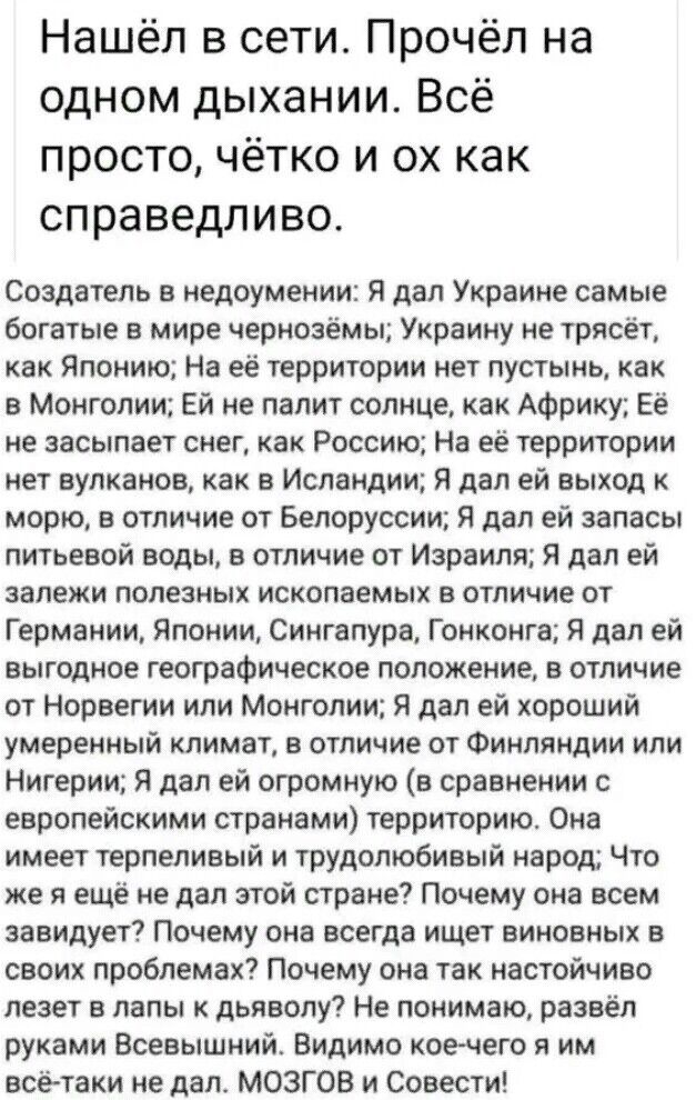 Нашёл в сети Прочёл на одном дыхании Всё просто чётко и ох как справедливо Создатель в недоумении Я дал Украине самые богатые в мире чернозёмы Украину не трясет как Японию На её территории нет пустынь как в Монголии Ей не палит солнце как Африку Её не засыпает снег как Россию На её территории нет вулканов как в Исландии Я дал ей выход к морю в отличие от Белоруссии Я дал ей запасы питьевой воды в 